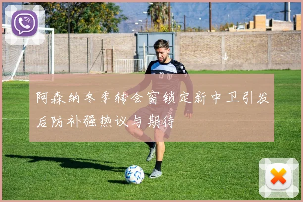 阿森纳冬季转会窗锁定新中卫引发后防补强热议与期待
