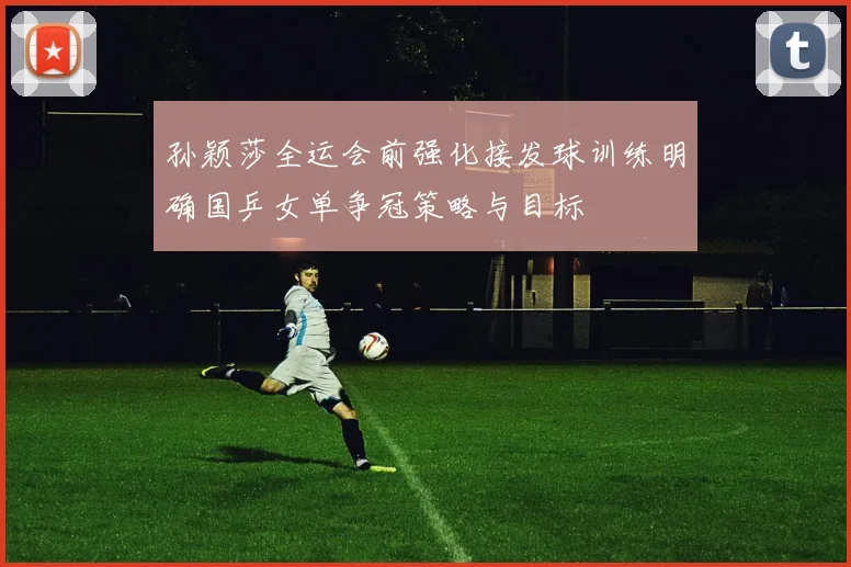 孙颖莎全运会前强化接发球训练明确国乒女单争冠策略与目标
