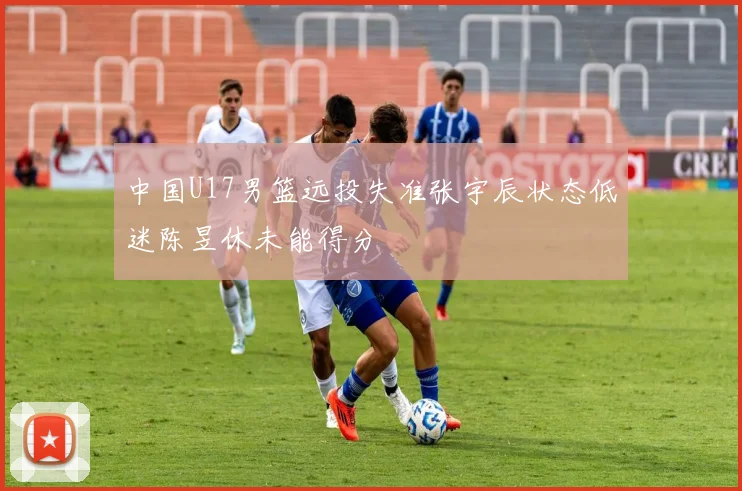 中国U17男篮远投失准张宇辰状态低迷陈昱休未能得分
