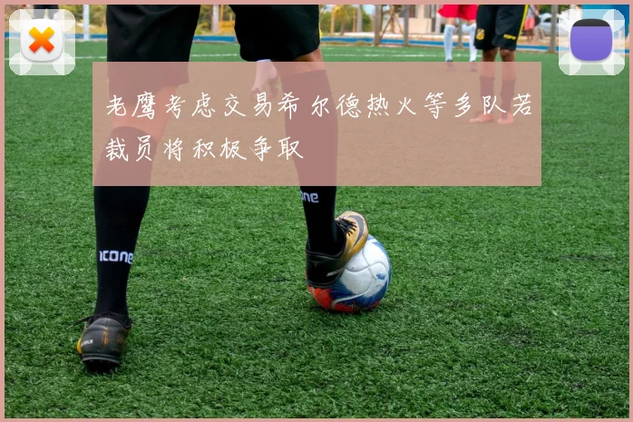 老鹰考虑交易希尔德热火等多队若裁员将积极争取