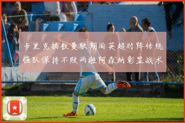 卡里克执教曼联期间英超对阵传统强队保持不败两胜阿森纳彰显战术智慧