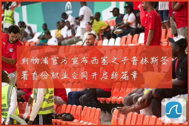 利物浦官方宣布西塞之子普林斯签署首份职业合同开启新篇章
