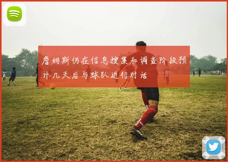 詹姆斯仍在信息搜集和调查阶段预计几天后与球队进行对话