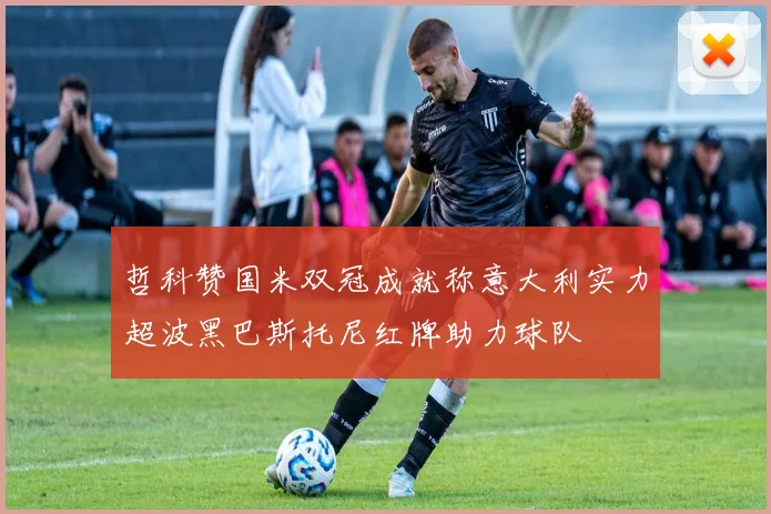 哲科赞国米双冠成就称意大利实力超波黑巴斯托尼红牌助力球队