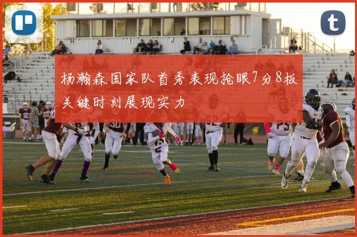 杨瀚森国家队首秀表现抢眼7分8板关键时刻展现实力