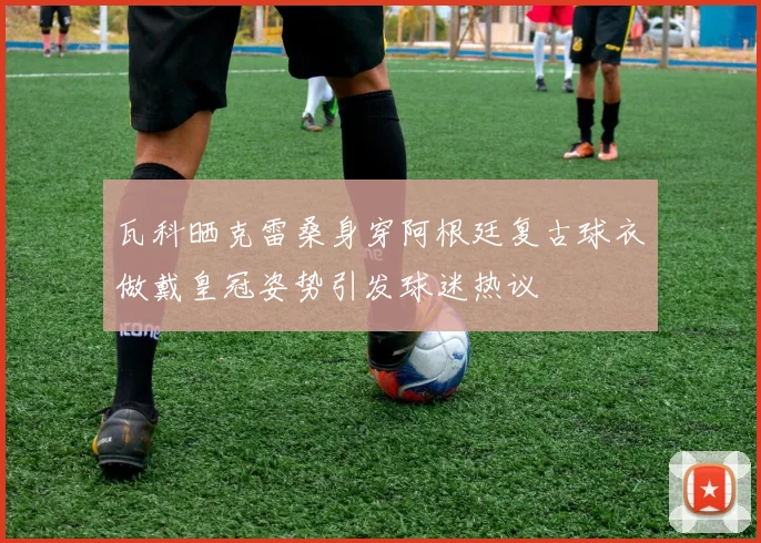 瓦科晒克雷桑身穿阿根廷复古球衣做戴皇冠姿势引发球迷热议