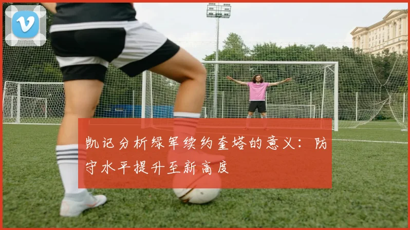 凯记分析绿军续约奎塔的意义：防守水平提升至新高度
