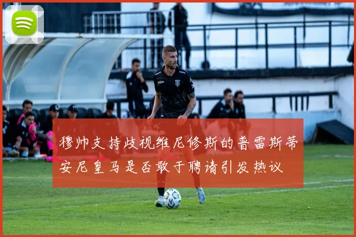 穆帅支持歧视维尼修斯的普雷斯蒂安尼皇马是否敢于聘请引发热议