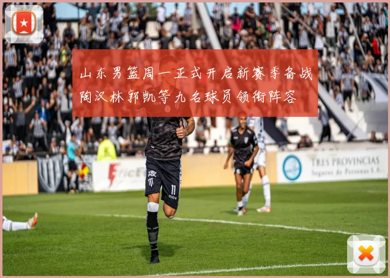 山东男篮周一正式开启新赛季备战陶汉林郭凯等九名球员领衔阵容
