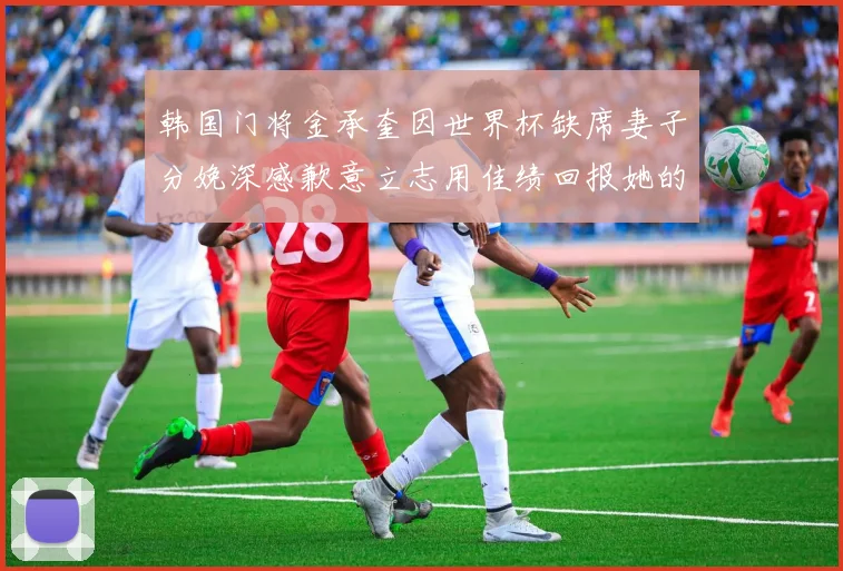 韩国门将金承奎因世界杯缺席妻子分娩深感歉意立志用佳绩回报她的支持