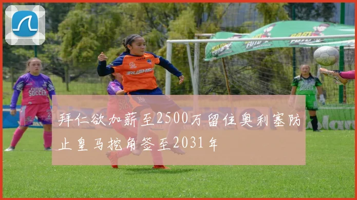 拜仁欲加薪至2500万留住奥利塞防止皇马挖角签至2031年