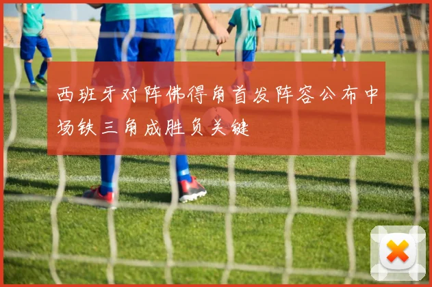 西班牙对阵佛得角首发阵容公布中场铁三角成胜负关键