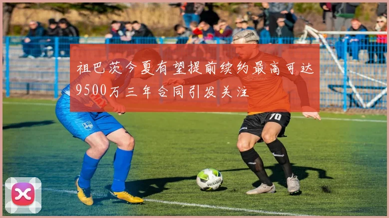 祖巴茨今夏有望提前续约最高可达9500万三年合同引发关注