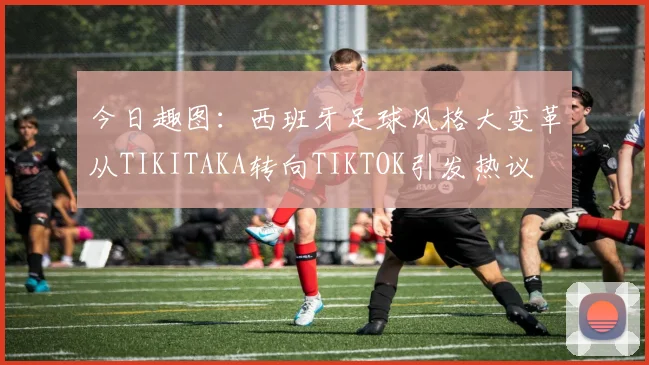 今日趣图：西班牙足球风格大变革从TIKITAKA转向TIKTOK引发热议