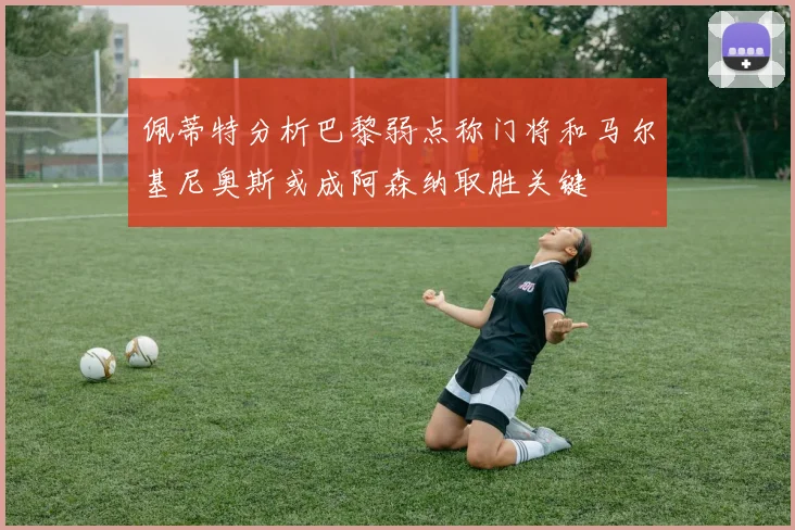 佩蒂特分析巴黎弱点称门将和马尔基尼奥斯或成阿森纳取胜关键