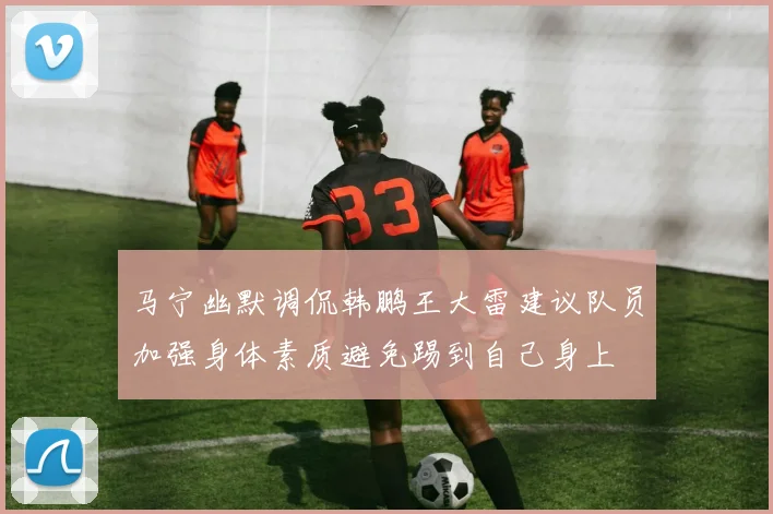马宁幽默调侃韩鹏王大雷建议队员加强身体素质避免踢到自己身上