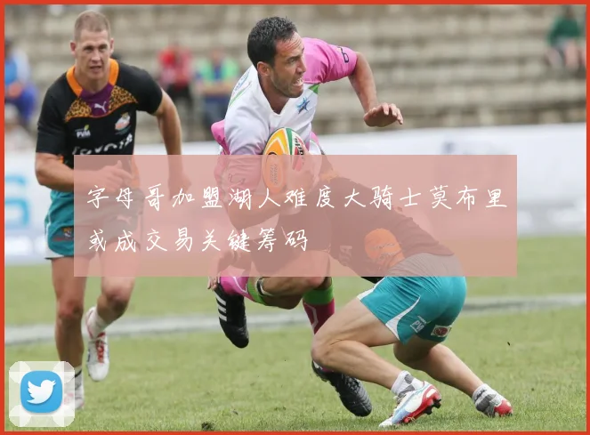 字母哥加盟湖人难度大骑士莫布里或成交易关键筹码