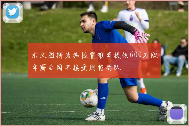尤文图斯为弗拉霍维奇提供600万欧年薪合同不接受则将离队